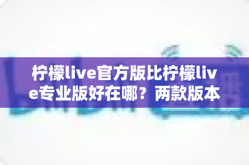 柠檬live官方版比柠檬live专业版好在哪？两款版本核心差异全面解析与选择指南