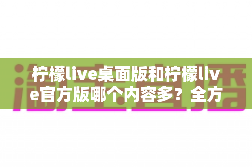 柠檬live桌面版和柠檬live官方版哪个内容多?全方位深度对比解析,帮你找到最适合的使用版本 柠檬live桌面版和柠檬live官方版哪个内容多?全方位深度对比解析,帮你找到最适合的使用版本