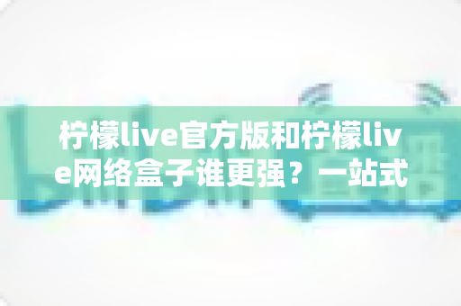 柠檬live官方版和柠檬live网络盒子谁更强？一站式深度对比评测与选择指南