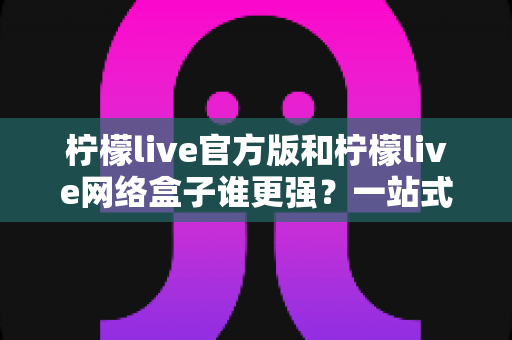 柠檬live官方版和柠檬live网络盒子谁更强？一站式深度对比评测与选择指南
