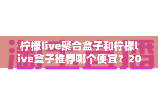 柠檬live聚合盒子和柠檬live盒子推荐哪个便宜?2025最新价格对比与超全选购避坑指南 柠檬live聚合盒子和柠檬live盒子推荐哪个便宜?2025最新价格对比与超全选购避坑指南