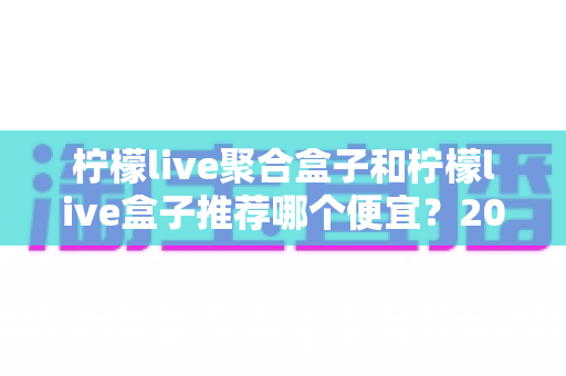柠檬live聚合盒子和柠檬live盒子推荐哪个便宜?2025最新价格对比与超全选购避坑指南 柠檬live聚合盒子和柠檬live盒子推荐哪个便宜?2025最新价格对比与超全选购避坑指南