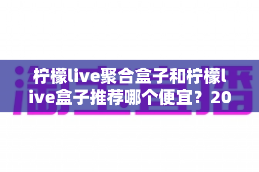 柠檬live聚合盒子和柠檬live盒子推荐哪个便宜?2025最新价格对比与超全选购避坑指南 柠檬live聚合盒子和柠檬live盒子推荐哪个便宜?2025最新价格对比与超全选购避坑指南