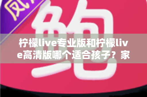 柠檬live专业版和柠檬live高清版哪个适合孩子?家长必读的全面对比与选购指南 柠檬live专业版和柠檬live高清版哪个适合孩子?家长必读的全面对比与选购指南