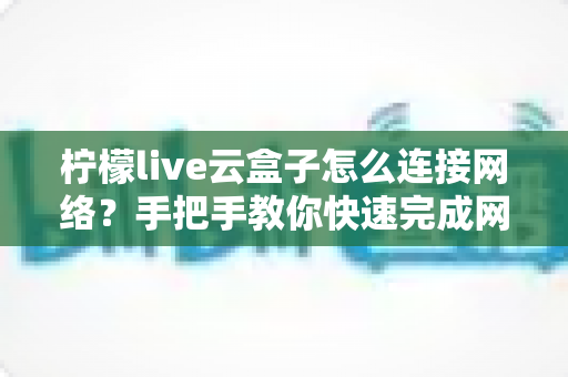 柠檬live云盒子怎么连接网络?手把手教你快速完成网络配置,畅享高清影音体验 柠檬live云盒子怎么连接网络?手把手教你快速完成网络配置,畅享高清影音体验