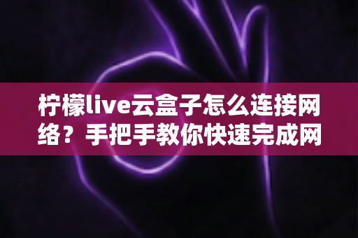 柠檬live云盒子怎么连接网络？手把手教你快速完成网络配置，畅享高清影音体验