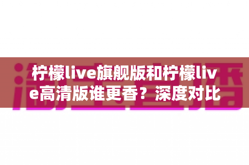 柠檬live旗舰版和柠檬live高清版谁更香?深度对比解析帮你选对版本不踩坑 柠檬live旗舰版和柠檬live高清版谁更香?深度对比解析帮你选对版本不踩坑