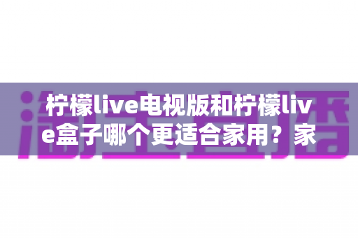 柠檬live电视版和柠檬live盒子哪个更适合家用？家庭观影选择全解析