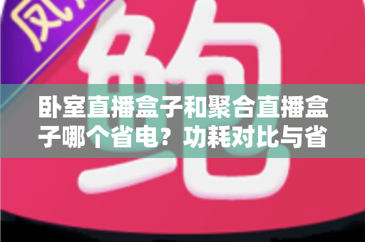 卧室直播盒子和聚合直播盒子哪个省电?功耗对比与省电选购全指南 卧室直播盒子和聚合直播盒子哪个省电?功耗对比与省电选购全指南