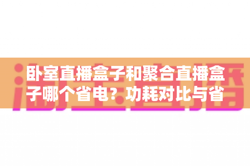 卧室直播盒子和聚合直播盒子哪个省电?功耗对比与省电选购全指南 卧室直播盒子和聚合直播盒子哪个省电?功耗对比与省电选购全指南