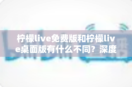 柠檬live免费版和柠檬live桌面版有什么不同？深度对比解析助你选对版本