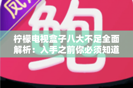 柠檬电视盒子八大不足全面解析:入手之前你必须知道的真实缺陷与避坑指南 柠檬电视盒子八大不足全面解析:入手之前你必须知道的真实缺陷与避坑指南