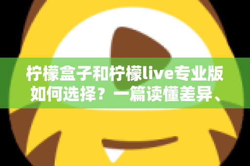柠檬盒子和柠檬live专业版如何选择？一篇读懂差异、场景与性价比的全方位选购指南