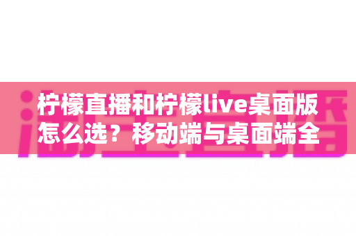 柠檬直播和柠檬live桌面版怎么选？移动端与桌面端全维度对比指南帮你轻松决策