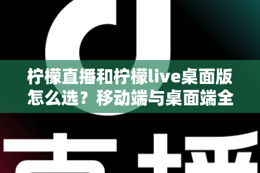 柠檬直播和柠檬live桌面版怎么选？移动端与桌面端全维度对比指南帮你轻松决策