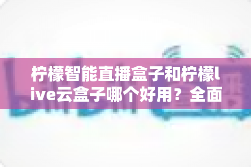 柠檬智能直播盒子和柠檬live云盒子哪个好用？全面对比评测，帮你选对不花冤枉钱