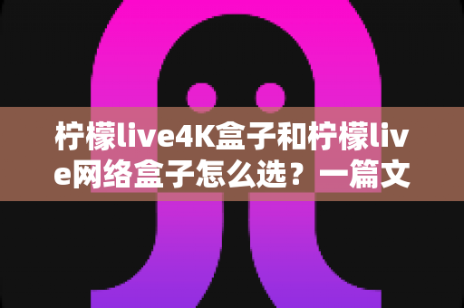 柠檬live4K盒子和柠檬live网络盒子怎么选？一篇文章帮你理清思路、精准避坑
