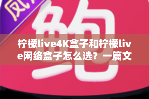 柠檬live4K盒子和柠檬live网络盒子怎么选？一篇文章帮你理清思路、精准避坑