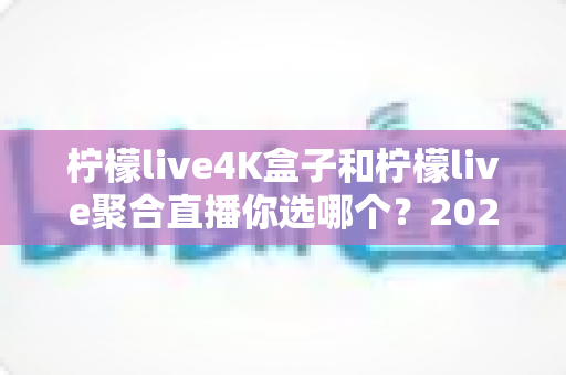 柠檬live4K盒子和柠檬live聚合直播你选哪个?2025最新家庭大屏观影深度对比选购指南 柠檬live4K盒子和柠檬live聚合直播你选哪个?2025最新家庭大屏观影深度对比选购指南