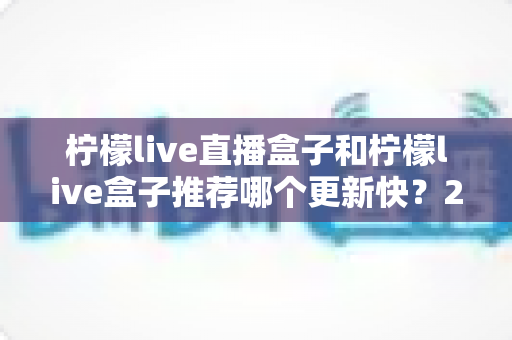 柠檬live直播盒子和柠檬live盒子推荐哪个更新快?2025最新对比选购全攻略 柠檬live直播盒子和柠檬live盒子推荐哪个更新快?2025最新对比选购全攻略