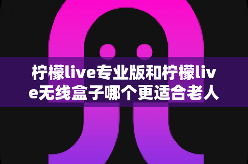 柠檬live专业版和柠檬live无线盒子哪个更适合老人用?超详细选购指南帮您为爸妈挑对设备 柠檬live专业版和柠檬live无线盒子哪个更适合老人用?超详细选购指南帮您为爸妈挑对设备