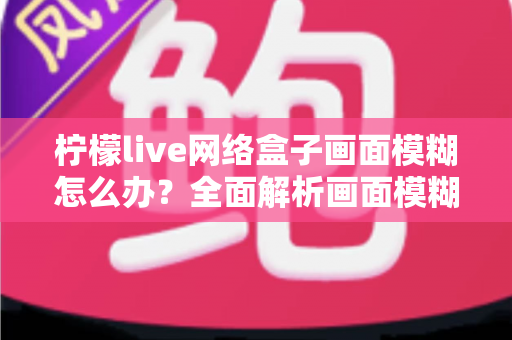 柠檬live网络盒子画面模糊怎么办？全面解析画面模糊原因与高效解决方法，轻松恢复高清观影体验