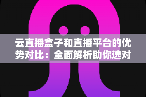 云直播盒子和直播平台的优势对比:全面解析助你选对直播方案 云直播盒子和直播平台的优势对比:全面解析助你选对直播方案