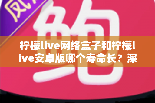 柠檬live网络盒子和柠檬live安卓版哪个寿命长？深度解析两者使用寿命与选择指南