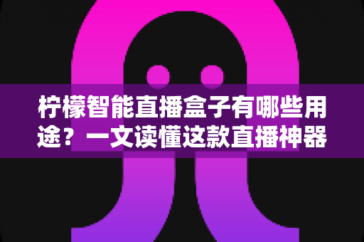 柠檬智能直播盒子有哪些用途？一文读懂这款直播神器的全部功能与适用场景