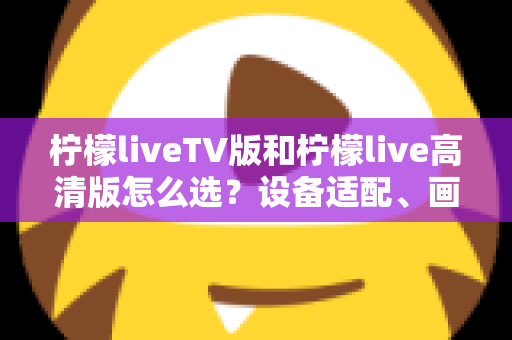 柠檬liveTV版和柠檬live高清版怎么选?设备适配、画质对比与使用场景全解析指南 柠檬liveTV版和柠檬live高清版怎么选?设备适配、画质对比与使用场景全解析指南