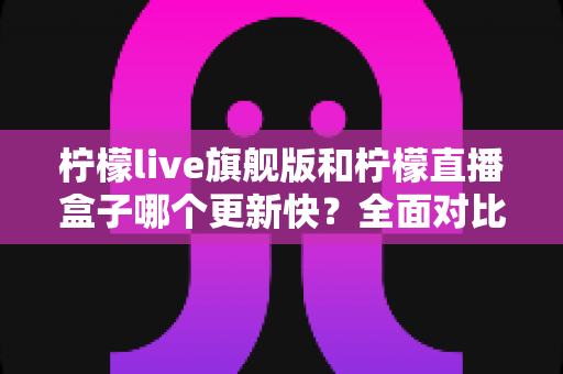 柠檬live旗舰版和柠檬直播盒子哪个更新快？全面对比分析与选择指南