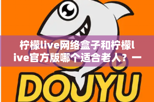 柠檬live网络盒子和柠檬live官方版哪个适合老人？一份写给子女的详细选购指南，让父母看得舒心、用得放心