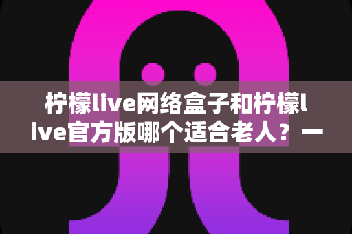 柠檬live网络盒子和柠檬live官方版哪个适合老人？一份写给子女的详细选购指南，让父母看得舒心、用得放心