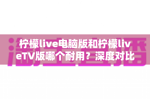 柠檬live电脑版和柠檬liveTV版哪个耐用?深度对比分析帮你选对版本不踩坑 柠檬live电脑版和柠檬liveTV版哪个耐用?深度对比分析帮你选对版本不踩坑