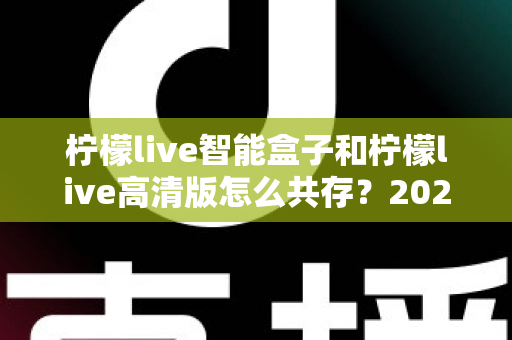 柠檬live智能盒子和柠檬live高清版怎么共存？2025年最全安装攻略与实用技巧全解析