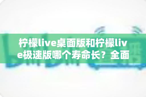 柠檬live桌面版和柠檬live极速版哪个寿命长？全面解析与选择指南