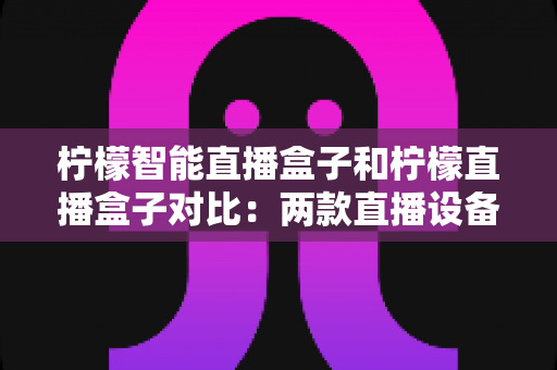 柠檬智能直播盒子和柠檬直播盒子对比：两款直播设备深度解析与选购指南