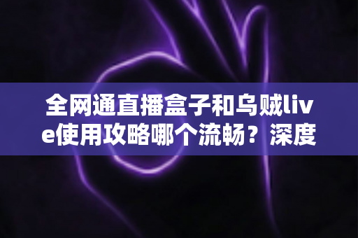 全网通直播盒子和乌贼live使用攻略哪个流畅?深度评测帮你选对不踩坑 全网通直播盒子和乌贼live使用攻略哪个流畅?深度评测帮你选对不踩坑