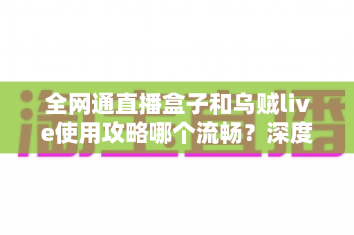 全网通直播盒子和乌贼live使用攻略哪个流畅?深度评测帮你选对不踩坑 全网通直播盒子和乌贼live使用攻略哪个流畅?深度评测帮你选对不踩坑