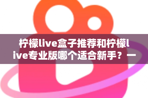 柠檬live盒子推荐和柠檬live专业版哪个适合新手？一站式对比指南帮你找到最佳直播起步工具