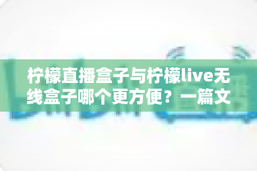 柠檬直播盒子与柠檬live无线盒子哪个更方便？一篇文章帮你彻底搞懂选购难题