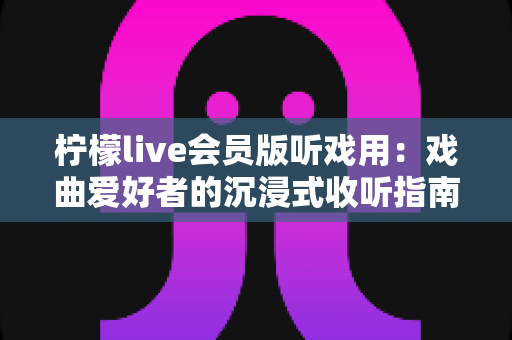 柠檬live会员版听戏用：戏曲爱好者的沉浸式收听指南与实用攻略
