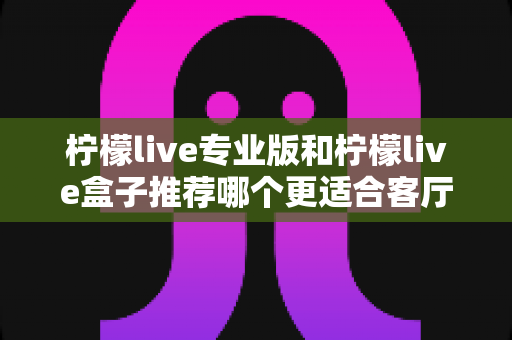 柠檬live专业版和柠檬live盒子推荐哪个更适合客厅?一篇看懂两者差异与选购指南 柠檬live专业版和柠檬live盒子推荐哪个更适合客厅?一篇看懂两者差异与选购指南
