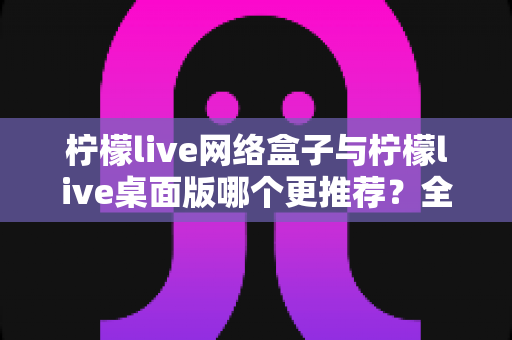 柠檬live网络盒子与柠檬live桌面版哪个更推荐？全方位深度对比助你做出最佳选择