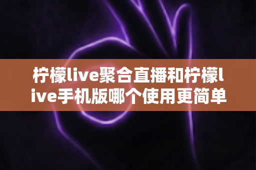 柠檬live聚合直播和柠檬live手机版哪个使用更简单？新手入门全攻略与深度对比解析