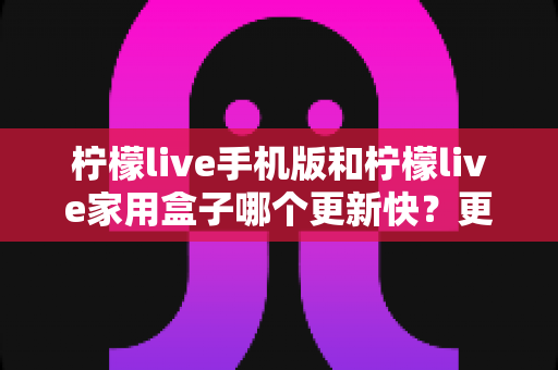 柠檬live手机版和柠檬live家用盒子哪个更新快？更新频率与使用体验全面解析