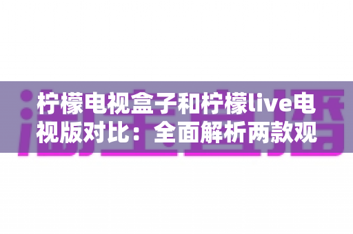 柠檬电视盒子和柠檬live电视版对比：全面解析两款观影方案的差异，帮你选出最适合的选择