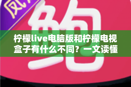 柠檬live电脑版和柠檬电视盒子有什么不同?一文读懂两大版本核心差异,选对设备看片更畅快 柠檬live电脑版和柠檬电视盒子有什么不同?一文读懂两大版本核心差异,选对设备看片更畅快