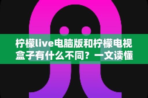 柠檬live电脑版和柠檬电视盒子有什么不同?一文读懂两大版本核心差异,选对设备看片更畅快 柠檬live电脑版和柠檬电视盒子有什么不同?一文读懂两大版本核心差异,选对设备看片更畅快