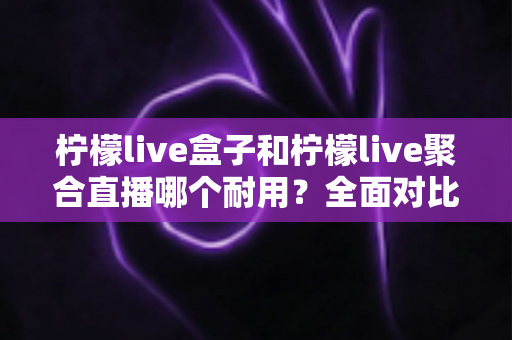 柠檬live盒子和柠檬live聚合直播哪个耐用？全面对比分析帮你做出明智选择